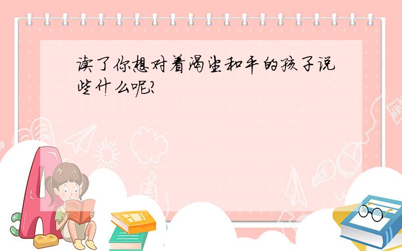 读了你想对着渴望和平的孩子说些什么呢?