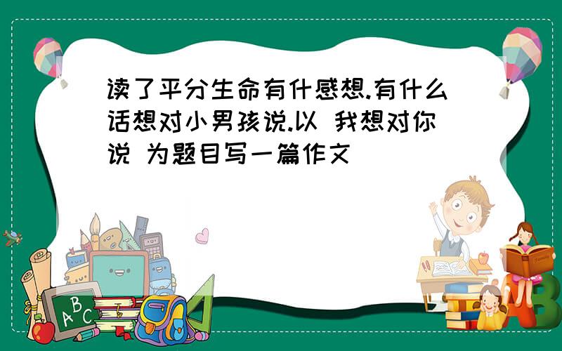 读了平分生命有什感想.有什么话想对小男孩说.以 我想对你说 为题目写一篇作文