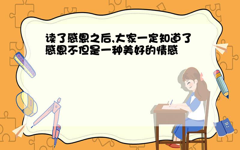 读了感恩之后,大家一定知道了感恩不但是一种美好的情感