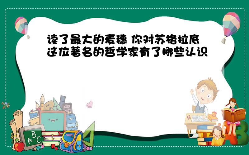 读了最大的麦穗 你对苏格拉底这位著名的哲学家有了哪些认识