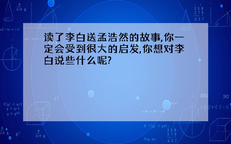 读了李白送孟浩然的故事,你一定会受到很大的启发,你想对李白说些什么呢?