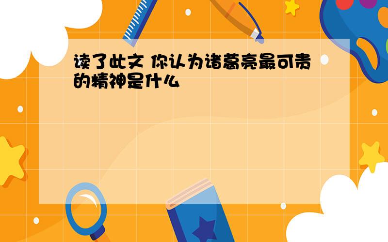 读了此文 你认为诸葛亮最可贵的精神是什么