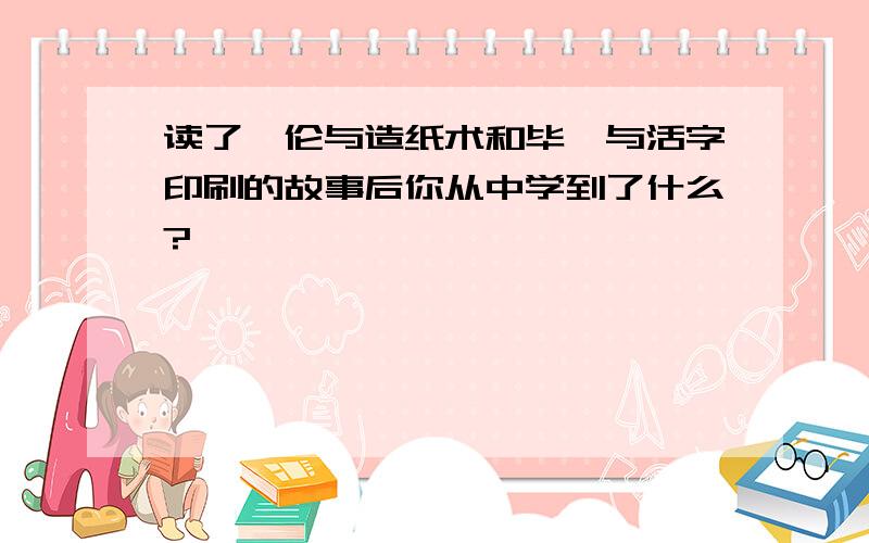 读了蔡伦与造纸术和毕昇与活字印刷的故事后你从中学到了什么?