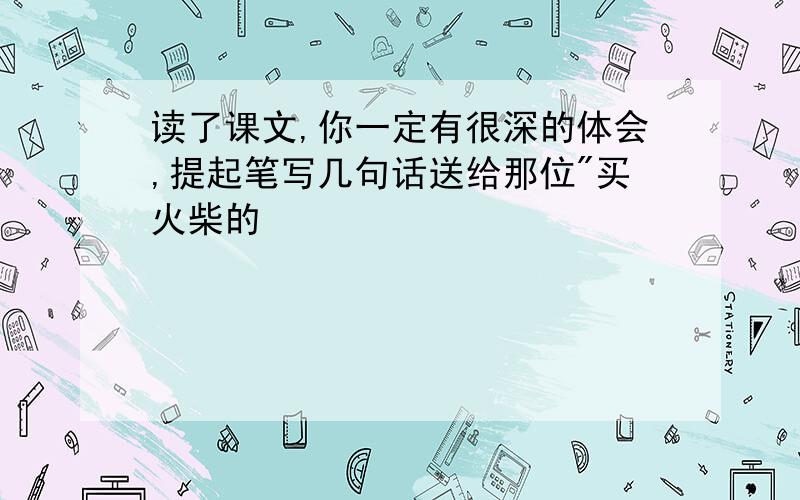 读了课文,你一定有很深的体会,提起笔写几句话送给那位"买火柴的