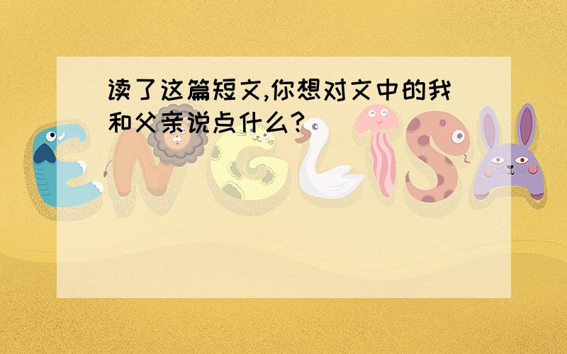 读了这篇短文,你想对文中的我和父亲说点什么?