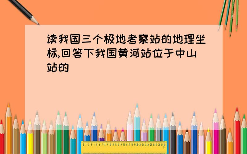 读我国三个极地考察站的地理坐标,回答下我国黄河站位于中山站的