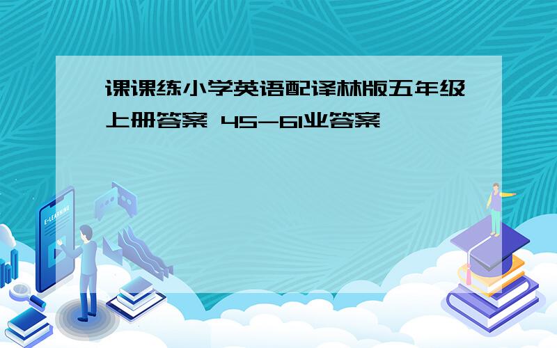 课课练小学英语配译林版五年级上册答案 45-61业答案,