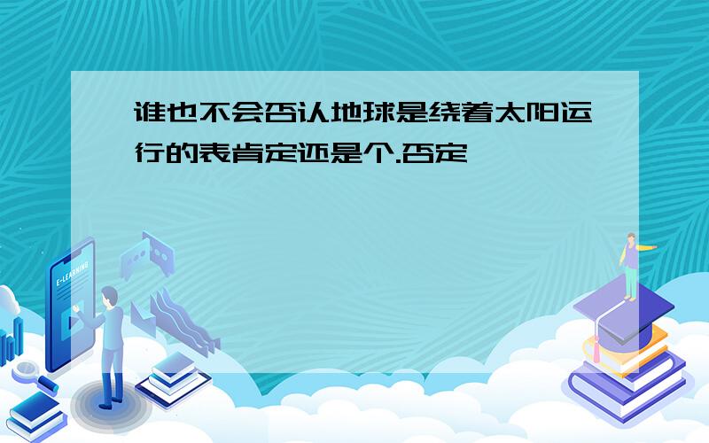 谁也不会否认地球是绕着太阳运行的表肯定还是个.否定