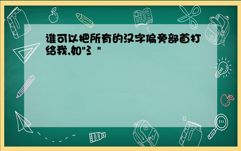 谁可以把所有的汉字偏旁部首打给我,如"氵"