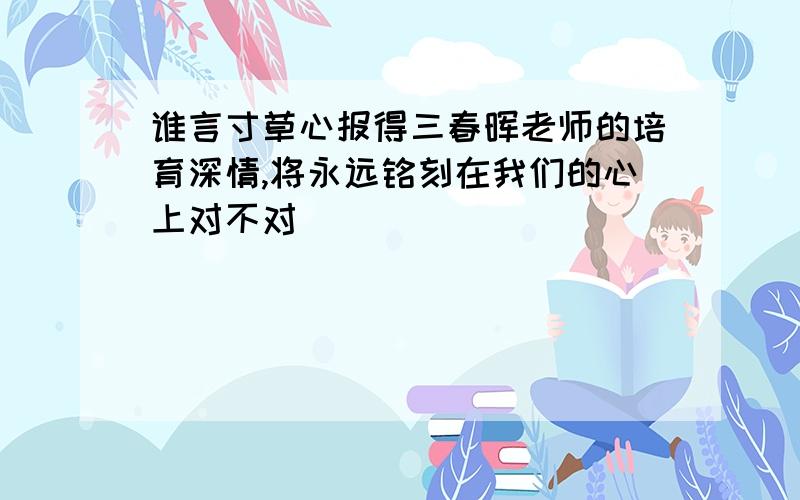 谁言寸草心报得三春晖老师的培育深情,将永远铭刻在我们的心上对不对