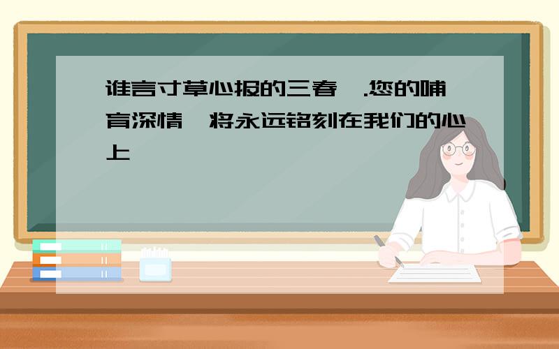 谁言寸草心报的三春晖.您的哺育深情,将永远铭刻在我们的心上