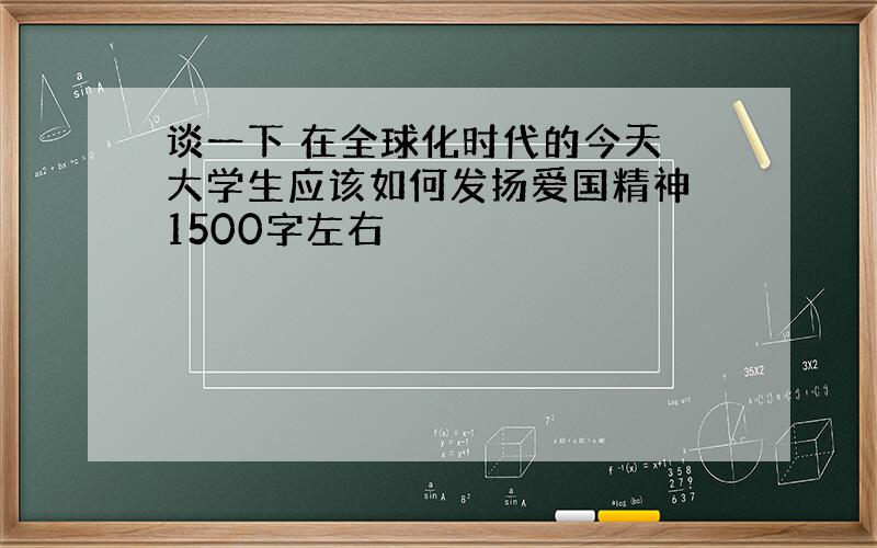 谈一下 在全球化时代的今天 大学生应该如何发扬爱国精神 1500字左右