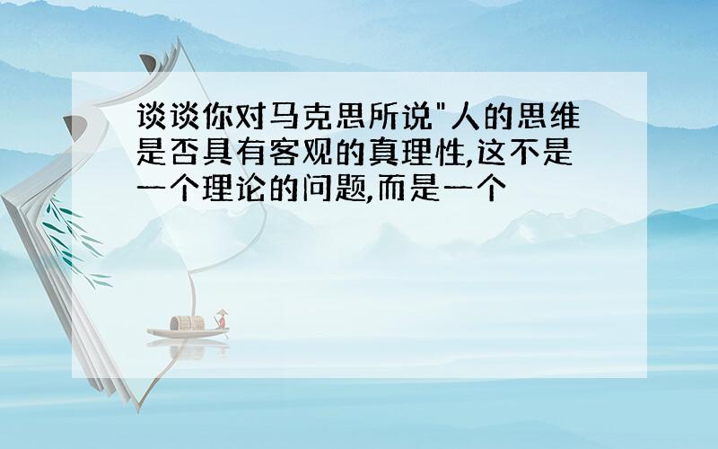 谈谈你对马克思所说"人的思维是否具有客观的真理性,这不是一个理论的问题,而是一个