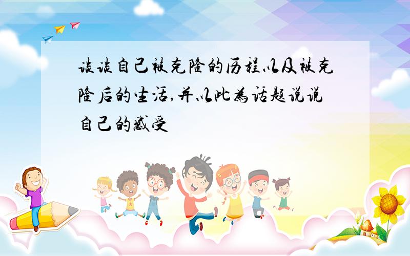 谈谈自己被克隆的历程以及被克隆后的生活,并以此为话题说说自己的感受