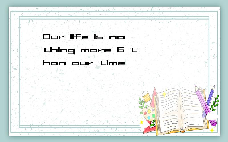 Our life is nothing more 6 than our time