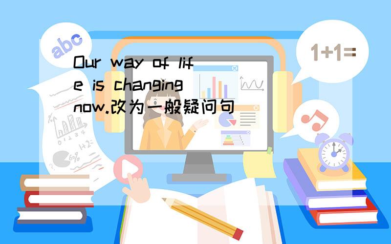 Our way of life is changing now.改为一般疑问句