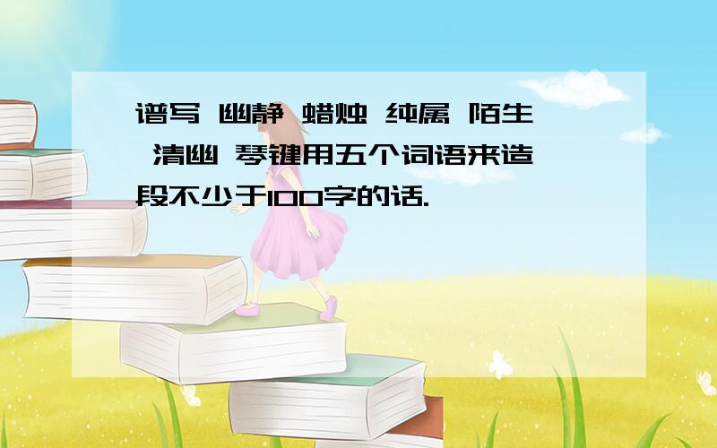 谱写 幽静 蜡烛 纯属 陌生 清幽 琴键用五个词语来造一段不少于100字的话.