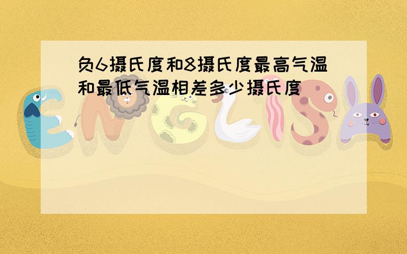 负6摄氏度和8摄氏度最高气温和最低气温相差多少摄氏度