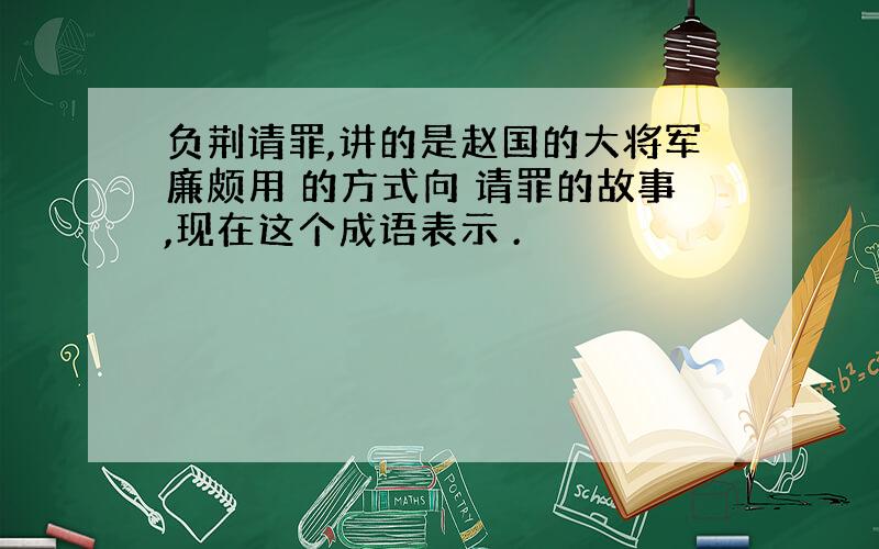 负荆请罪,讲的是赵国的大将军廉颇用 的方式向 请罪的故事,现在这个成语表示 .