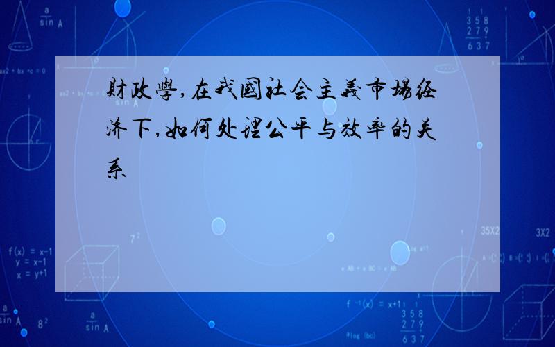 财政学,在我国社会主义市场经济下,如何处理公平与效率的关系