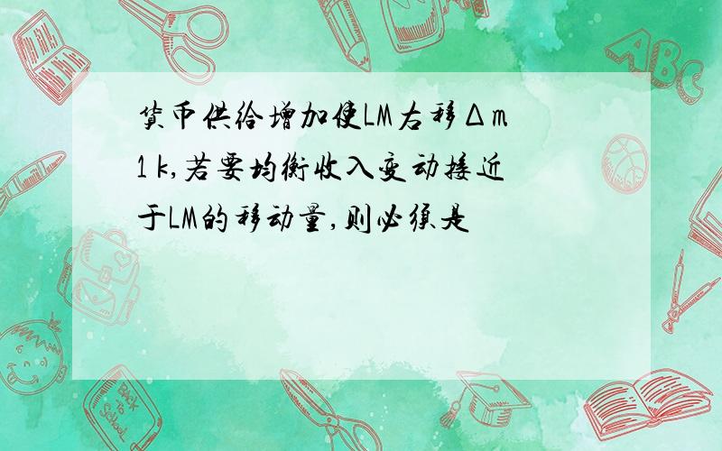 货币供给增加使LM右移Δm•1 k,若要均衡收入变动接近于LM的移动量,则必须是