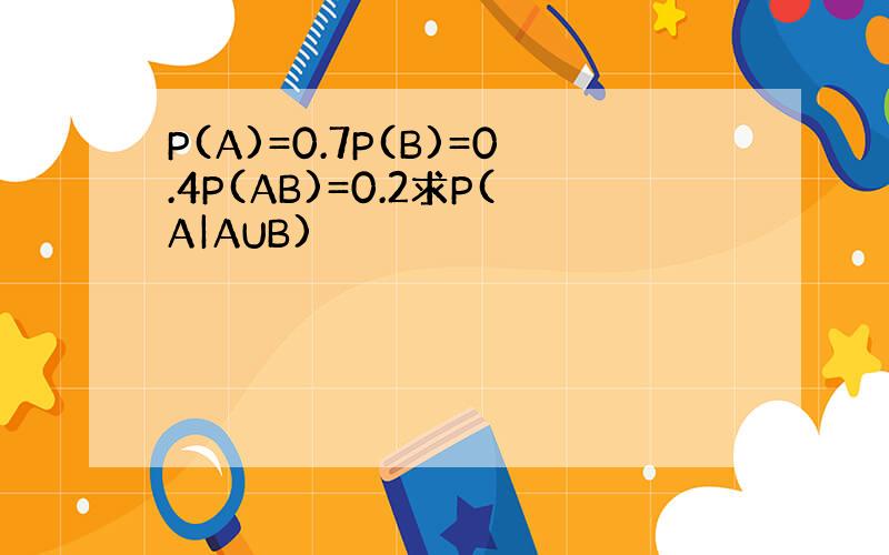 P(A)=0.7P(B)=0.4P(AB)=0.2求P(A|AUB)