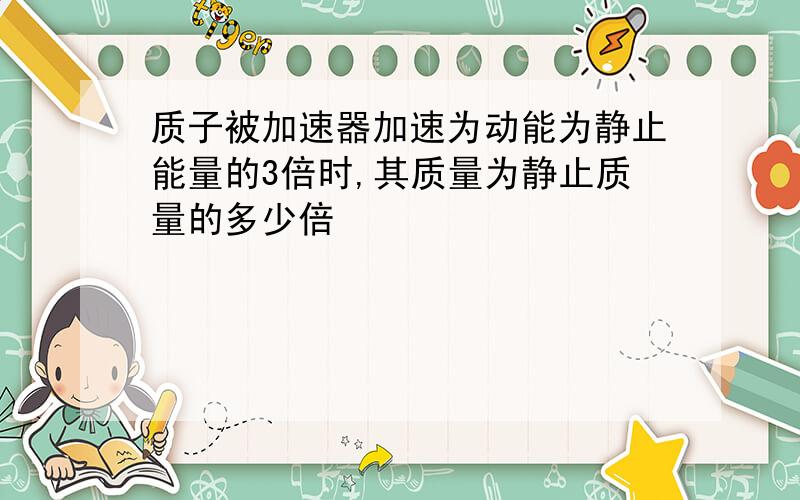 质子被加速器加速为动能为静止能量的3倍时,其质量为静止质量的多少倍