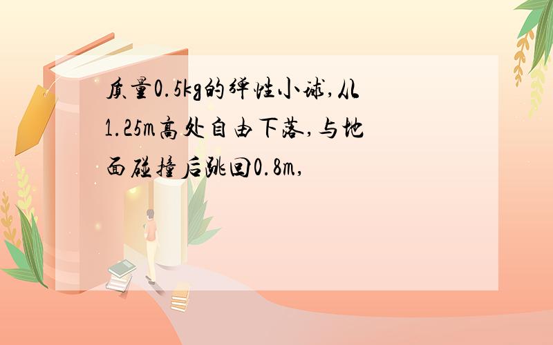 质量0.5kg的弹性小球,从1.25m高处自由下落,与地面碰撞后跳回0.8m,