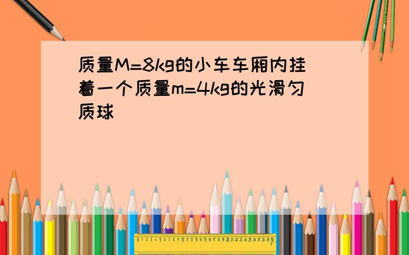 质量M=8kg的小车车厢内挂着一个质量m=4kg的光滑匀质球