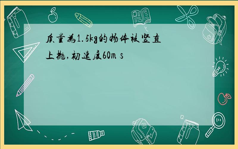 质量为1.5kg的物体被竖直上抛,初速度60m s