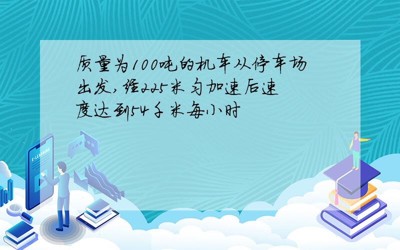 质量为100吨的机车从停车场出发,经225米匀加速后速 度达到54千米每小时