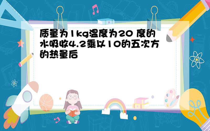 质量为1kg温度为20 度的水吸收4.2乘以10的五次方的热量后