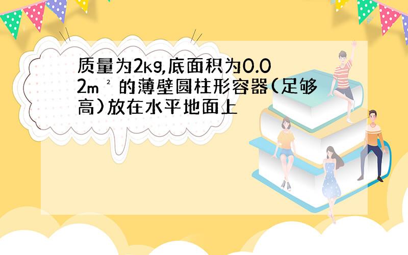 质量为2kg,底面积为0.02m²的薄壁圆柱形容器(足够高)放在水平地面上