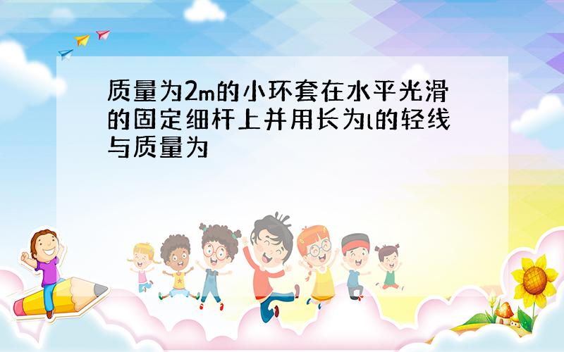 质量为2m的小环套在水平光滑的固定细杆上并用长为l的轻线与质量为