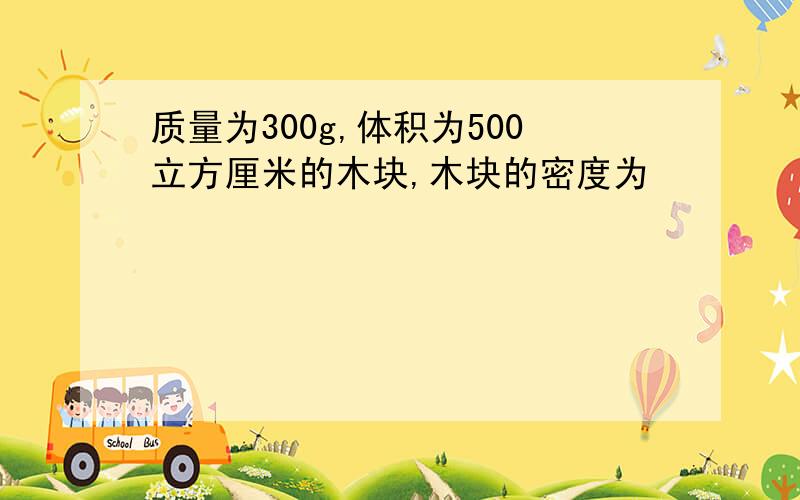 质量为300g,体积为500立方厘米的木块,木块的密度为