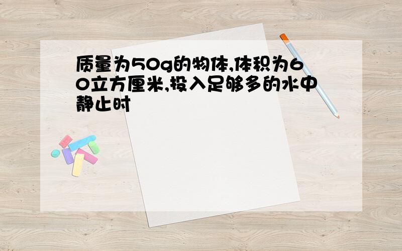 质量为50g的物体,体积为60立方厘米,投入足够多的水中静止时