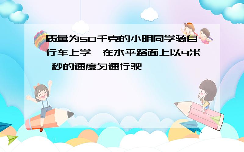 质量为50千克的小明同学骑自行车上学,在水平路面上以4米 秒的速度匀速行驶