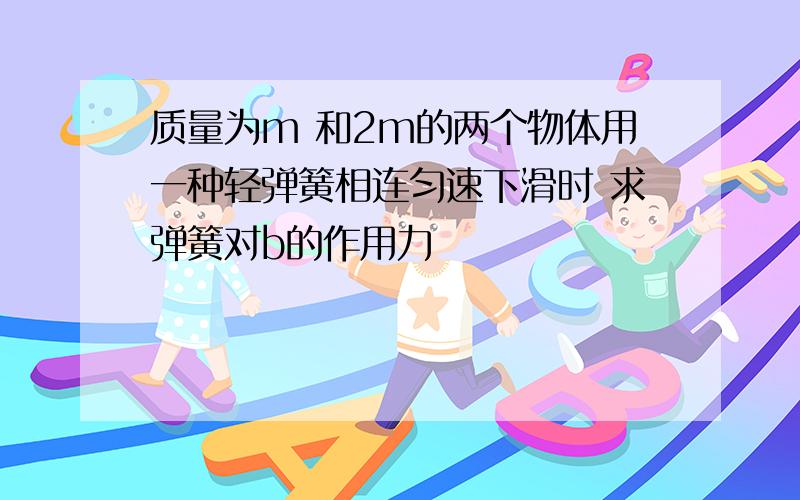 质量为m 和2m的两个物体用一种轻弹簧相连匀速下滑时 求弹簧对b的作用力