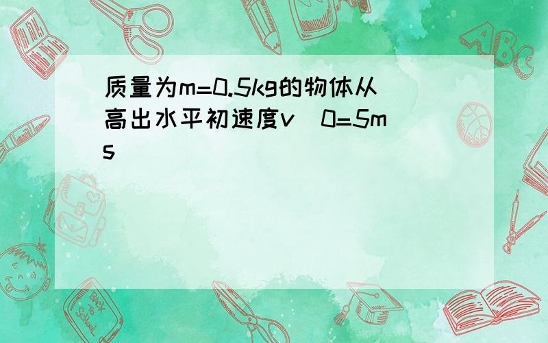 质量为m=0.5kg的物体从高出水平初速度v^0=5m s