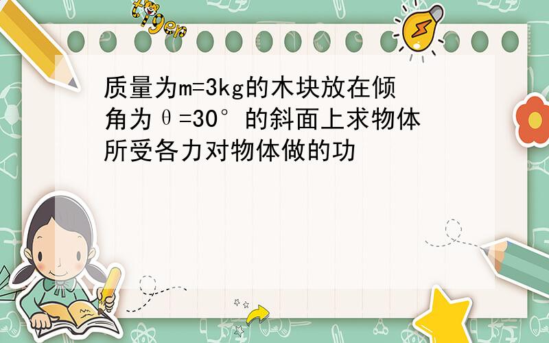 质量为m=3kg的木块放在倾角为θ=30°的斜面上求物体所受各力对物体做的功