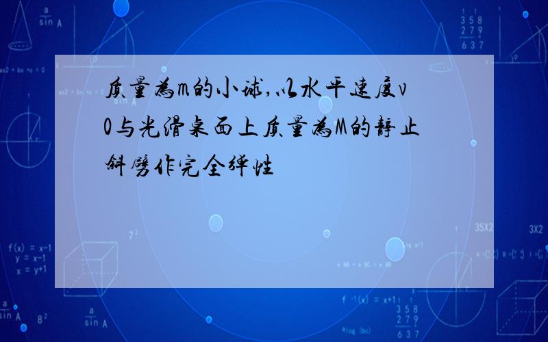 质量为m的小球,以水平速度v0与光滑桌面上质量为M的静止斜劈作完全弹性