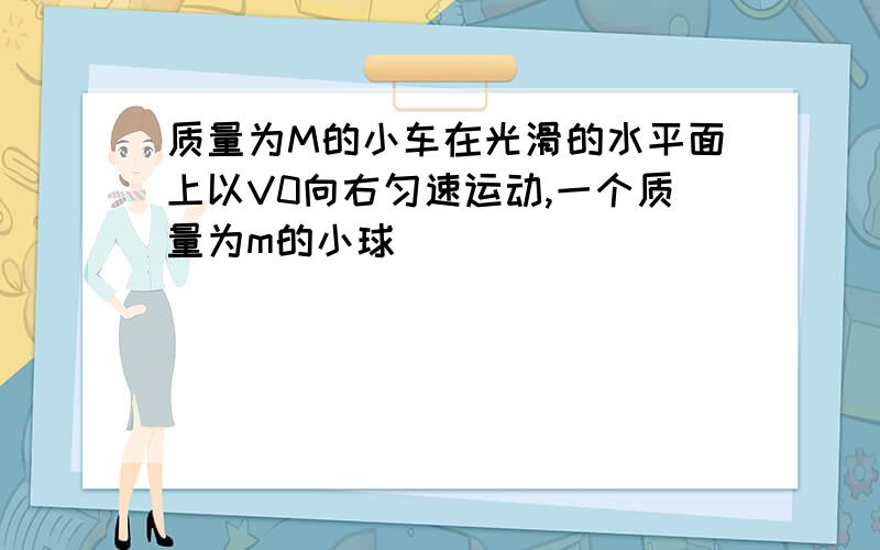 质量为M的小车在光滑的水平面上以V0向右匀速运动,一个质量为m的小球