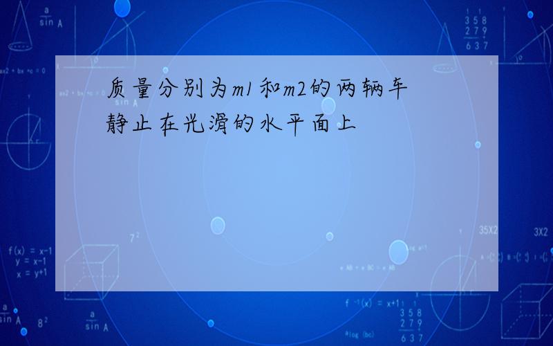 质量分别为m1和m2的两辆车静止在光滑的水平面上