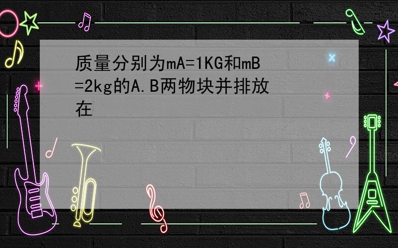 质量分别为mA=1KG和mB=2kg的A.B两物块并排放在