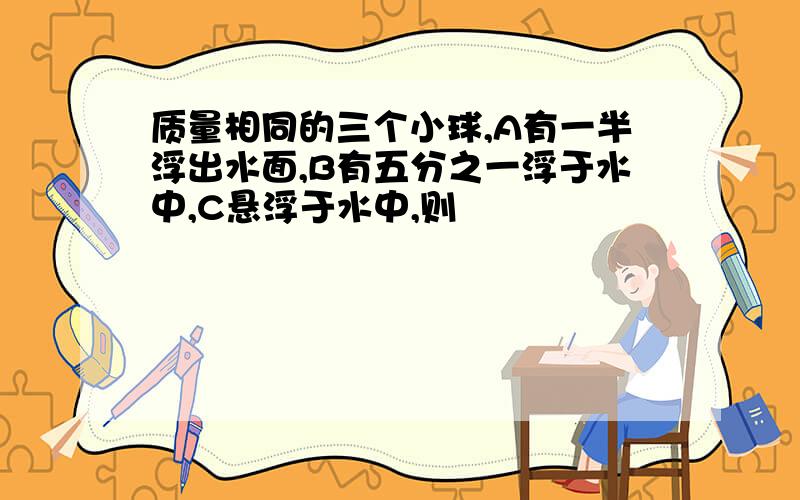 质量相同的三个小球,A有一半浮出水面,B有五分之一浮于水中,C悬浮于水中,则