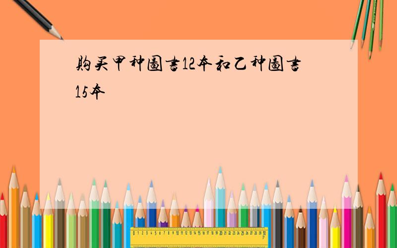 购买甲种图书12本和乙种图书15本