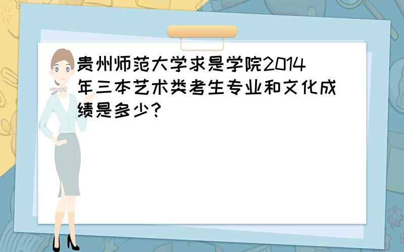 贵州师范大学求是学院2014年三本艺术类考生专业和文化成绩是多少?