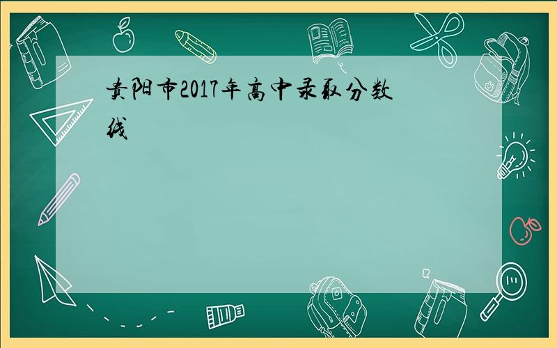 贵阳市2017年高中录取分数线