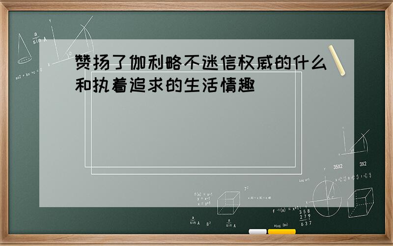 赞扬了伽利略不迷信权威的什么和执着追求的生活情趣