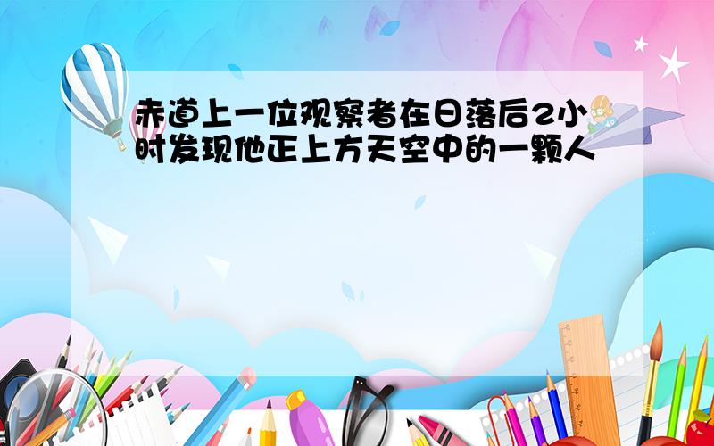 赤道上一位观察者在日落后2小时发现他正上方天空中的一颗人